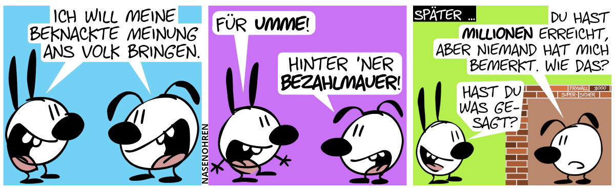 Mimi und Eumel sagen gleichzeitig: „Ich will meine beknackte Meinung als Volk bringen.“ / Mimi: „Für umme!“. Eumel: „Hinter ’ner Bezahlmauer!“ / Später … Eumel steht in einem von Mauern versiegelten Raum und Mimi steht außerhalb. Auf einigen Ziegeln steht: „Paywall 3000“ und „super-sicher“. Eumel fragt: „Du hast Millionen erreicht, aber niemand hat mich bemerkt. Wie das?“. Mimi: „Hast du was gesagt?“