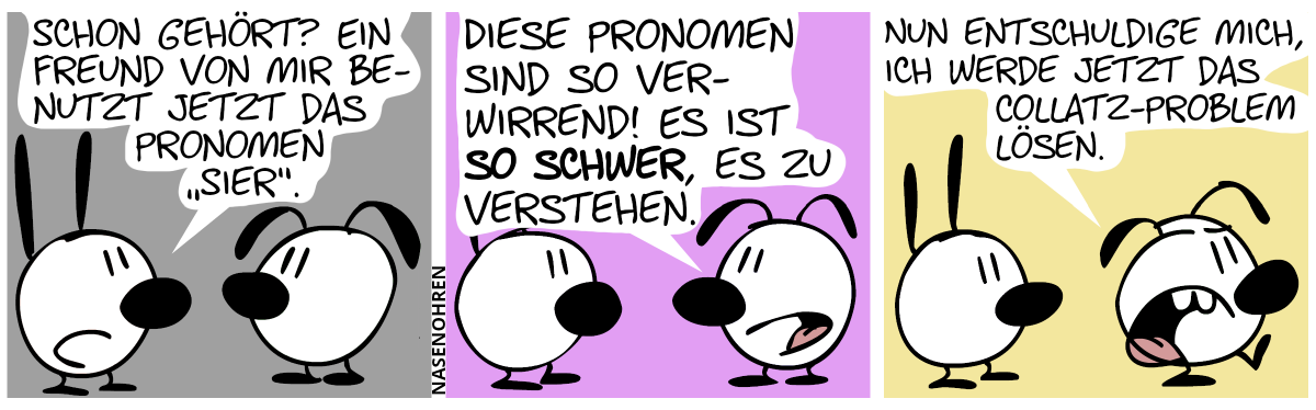 Mimi: Schon gehört? Ein Freund von mir benutzt jetzt das Pronomen ‚sier‘.“ / Eumel: „Diese Pronomen sind so verwirrend! Es ist so schwer, es zu verstehen.“ / „Nun entschuldige mich, ich werde jetzt das Collatz-Problem lösen!“. Eumel geht genervt davon.