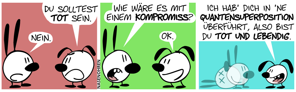 Eumel sagt gereizt zu Mimi: „Du solltest tot sein!“. Mimi: „Nein.“ / Mimi: „Wie wäre es mit einem Kompromiss?“ / Eumel: „OK.“ / Mimi scheint plötzlich in zwei Identitäten verschwommen zu sein, von denen eine aufrecht lächelnd steht, und die andere tot auf den Boden liegt. Eumel: „Ich hab’ dich in ’ne Quantensuperposition überführt, also bist du tot und lebendig.“