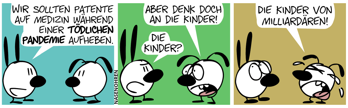 Mimi: „Wir sollten Patente auf Medizin während einer tödlichen Pandemie aufheben.“ / Eumel: „Aber denk doch an die Kinder!“. Mimi: „Die Kinder?“ / Eumel weint: „Die Kinder von Milliardären!“