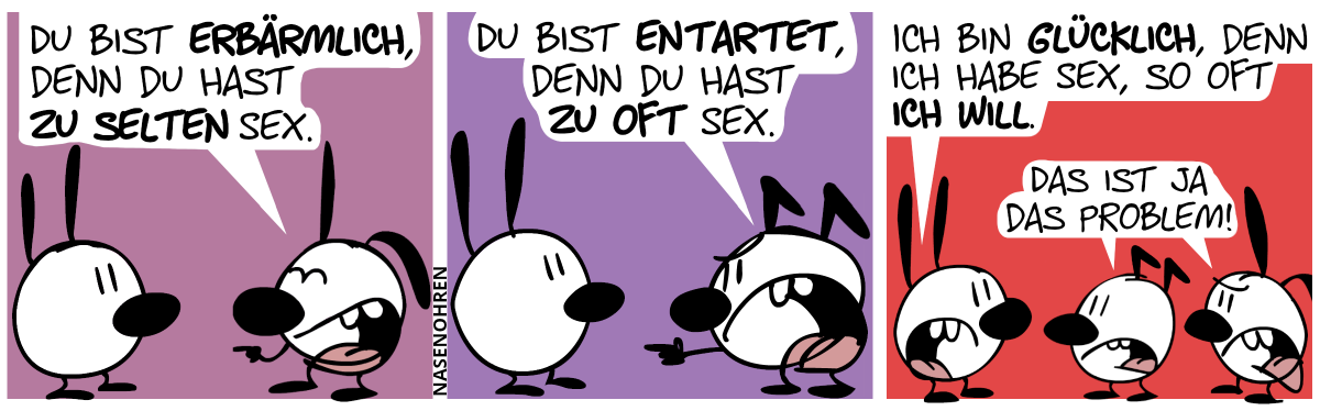 Mimi und Poppi sind im Bild. Poppi lacht Mimi aus: „Du bist erbärmlich, denn du hast zu selten Sex.“ / Mimi und Keno sind im Bild. Keno beschuldigt Mimi: „Du bist entartet, denn du hast zu oft Sex.“ / Mimi, Keno und Poppi sind im Bild. Mimi: „Ich bin glücklich, denn ich habe Sex, so oft ich will.“. Keno und Poppi: „Das ist ja das Problem!“