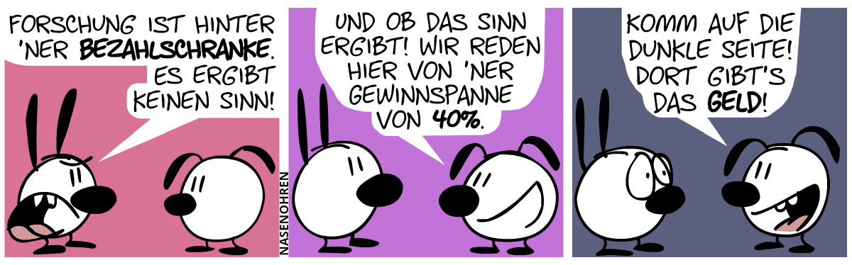 Mimi: „Forschung ist hinter ’ner Bezahlschranke. Es ergibt keinen Sinn!“ / Eumel: „Und ob das Sinn ergibt! Wir reden hier von ’ner Gewinnspanne von 40%.“ / Eumel: „Komm auf die dunkle Seite! Dort gibt’s das Geld!“