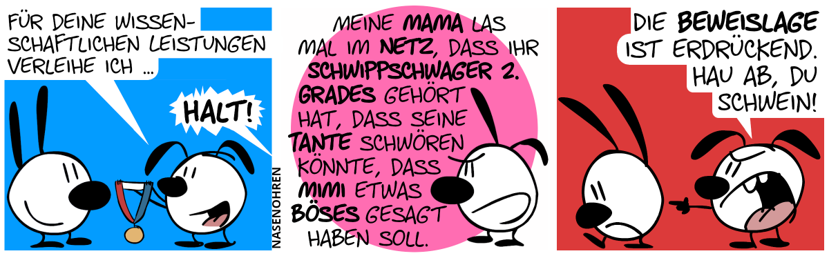 Eumel präsentiert Mimi eine Medaille. Eumel: „Für deine wissenschaftlichen Leistungen verleihe ich …“. Da ertönt eine Stimme von rechts: „Halt!“ / Poppi sagt: „Meine Mama las mal im Netz, dass ihr Schwippschwager 2. Grades gehört hat, dass seine Tante schwören könnte, dass Mimi etwas Böses gesagt haben soll.“ / Eumel zeigt auf Mimi und sagt böse: „Die Beweislage ist erdrückend. Hau ab, du Schwein!“. Mimi geht traurig davon.