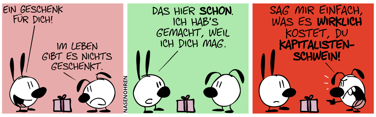 Mimi präsentiert Eumel eine hellrote Geschenkkiste. Mimi: „Ein Geschenk für dich!“. Eumel sieht sich das Geschenk skeptisch an. Eumel: „Im Leben gibt es nichts geschenkt.“ / Mimi: „Das hier schon. Ich hab’s gemacht, weil ich dich mag.“ / Eumel zeigt sauer auf Mimi. Eumel schreit: „Sag mir einfach, was es wirklich kostet, du Kapitalistenschwein!“