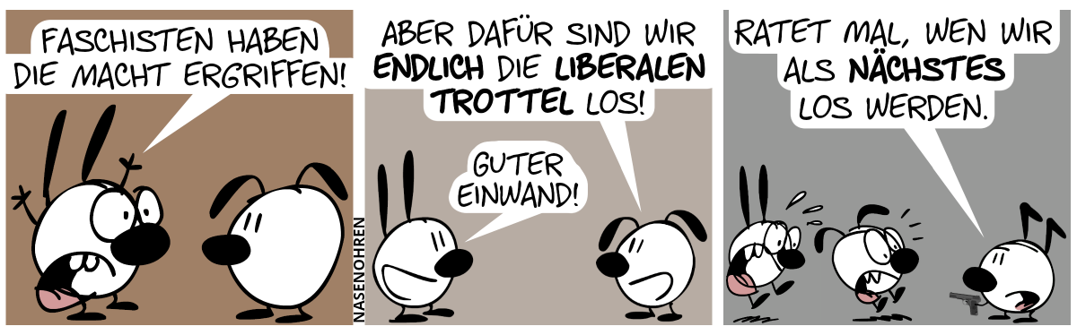 Mimi hebt die Hände nach oben: „Faschisten haben die Macht ergriffen!“ / Eumel: „Aber dafür sind wir endlich die liberalen Trottel los!“. Mimi: „Guter Einwand!“ / Mimi und Eumel schrecken plötzlich in Panik hoch. Keno erscheint und hat eine Pistole auf sie gerichtet. Keno: „Ratet mal, wen wir als nächstes los werden.“