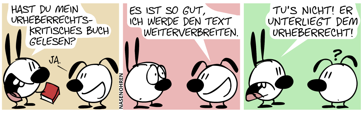 Mimi hält ein Buch in der Hand. Mimi: „Hast du mein urheberrechtskritisches Buch gelesen?“. Eumel: „Ja.“ / Eumel: „Es ist so gut, ich werde den Text weiterverbreiten.“. Mimi guckt erstaunt. / Mimi: „Tu’s nicht! Er unterliegt dem Urheberrecht!“. Eumel guckt verwirrt.