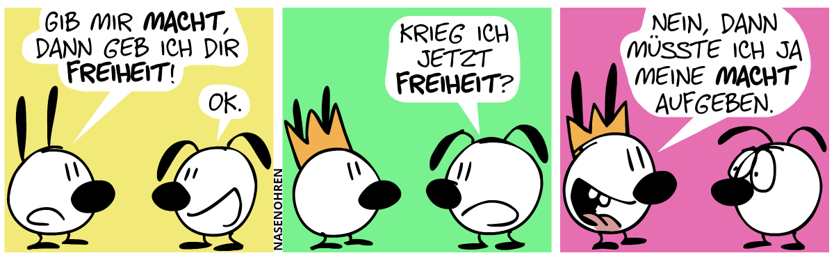 Mimi: „Gib mir Macht, dann geb ich dir Freiheit!“. Eumel: „OK.“ / Mimi trägt jetzt eine Krone. Eumel: „Krieg ich jetzt Freiheit?“ / Mimi: „Nein, dann müsste ich ja meine Macht aufgeben.“. Eumel macht ein trauriges Gesicht.