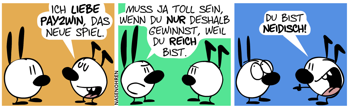 Keno sagt zu Mimi: „Ich liebe Pay2Win, das neue Spiel.“ / Mimi antwortet mit einem sarkastischen Gesicht: „Muss ja toll sein, wenn du nur deshalb gewinnst, weil du reich bist.“ / Keno grinst über seinem ganzen Gesicht und zeigt auf Mimi. Keno: „Du bist neidisch!“. Mimi rollt ihre Augen.