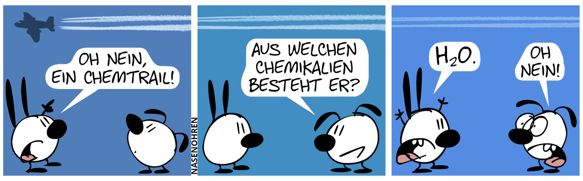 Ein Flugzeug fliegt über den Köpfen von Mimi und Eumel und hinterlässt einen Streifen (Einen Kondensstreifen? Einen Chemtrail? Das wissen nur DIE DA OBEN!). Mimi und Eumel blicken nach oben. Mimi zeigt auf den Streifen und ruft: „Oh nein, ein Chemtrail!“ / Eumel: „Aus welchen Chemikalien besteht er?“ / Mimi wirft die Hände in die Luft. Mimi: „H₂O.“. Eumel reagiert entsetzt: „Oh nein!“