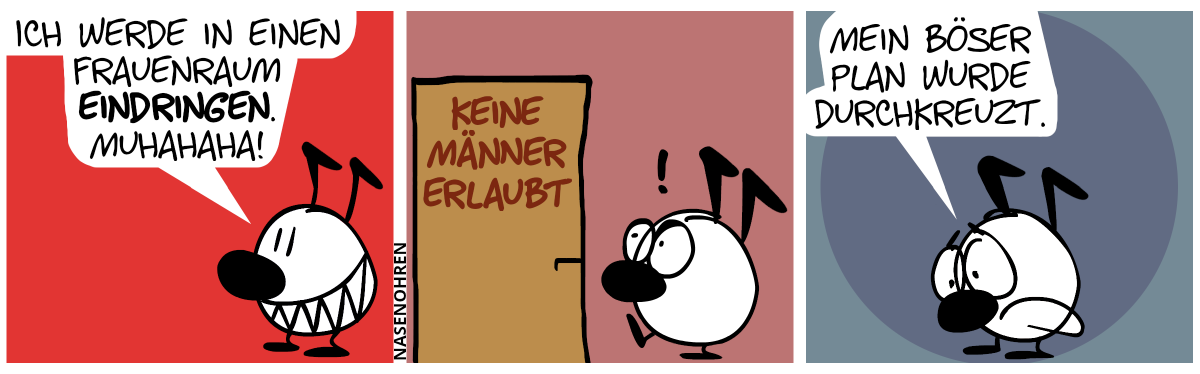 Keno ist alleine und grinst böse. Keno: „Ich werde in einen Frauenraum eindringen. Muhahaha!“ / Keno geht auf eine Tür los doch wird von einer Beschriftung auf der Tür überrascht: „Keine Männer erlaubt“. / Keno macht ein trauriges Gesicht. Keno: „Mein böser Plan wurde durchkreuzt.“