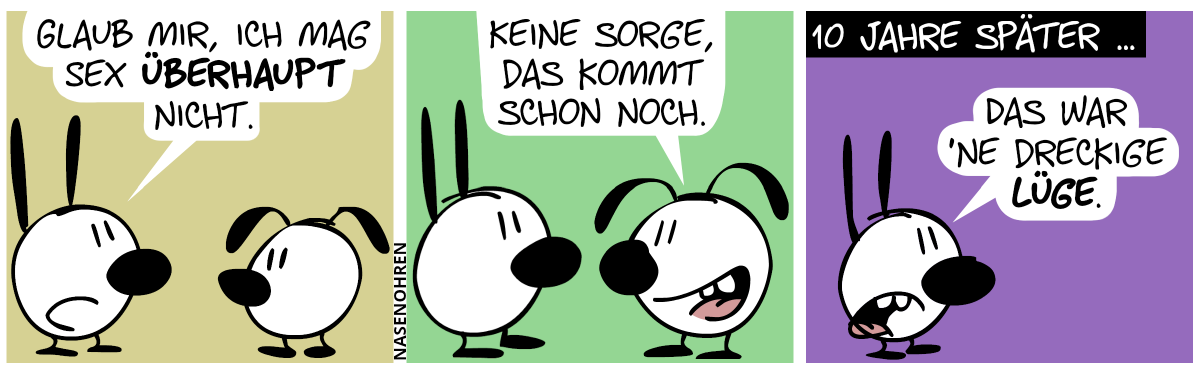 Mimi: „Glaub mir, ich mag Sex überhaupt nicht.“ / Eumel: „Keine Sorge, das kommt schon noch.“ / 10 Jahre später. Mimi steht alleine und sagt zu sich selbst: „Das war ’ne dreckige Lüge.“