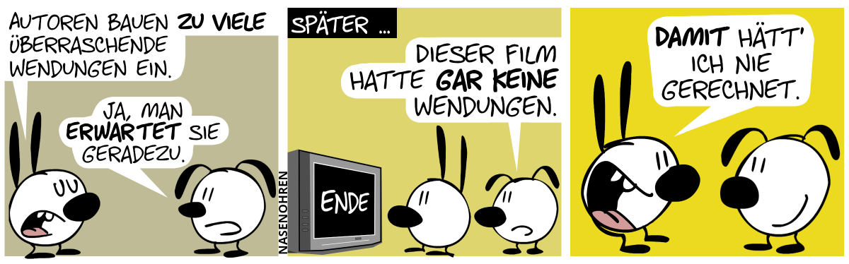 Mimi: „Autoren bauen zu viele überraschende Wendungen ein.“. Eumel: „Ja, man erwartet sie geradezu.“ / Später … Mimi und Eumel sehen fern. Auf dem Fernsehbildschirm steht „ENDE“. Eumel: „Dieser Film hatte gar keine Wendungen.“ / Mimi dreht sich um und sagt grinsend zu Eumel: „Damit hätt’ ich nie gerechnet.“