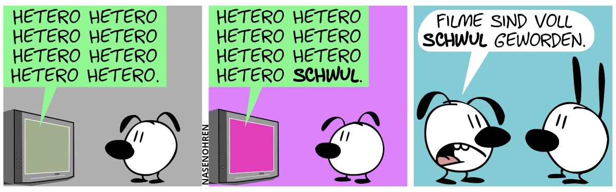 Eumel sieht alleine fern. Aus dem Fernseher tönt es: „Hetero hetero hetero hetero hetero hetero hetero hetero.“ / Der Fernseher tönt weiter: „Hetero hetero hetero hetero hetero hetero hetero schwul.“. / Eumel ist nicht mehr am Fernseher und steht nun vor Mimi. Eumel: „Filme sind voll schwul geworden.“