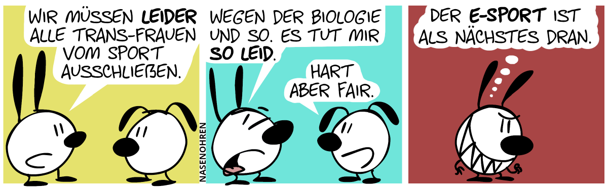 Mimi: „Wir müssen leider alle Trans-Frauen vom Sport ausschließen.“ / Mimi guckt gefühlsduselig drein. Mimi redet weiter mit mitleidiger Stimme: „Wegen der Biologie und so. Es tut mir so Leid.“. Eumel: „Hart aber fair.“ / Mimi ist nun alleine. Mimi hat ein diabolisches Grinsen und denkt sich: „Der E-Sport ist als nächstes dran.“