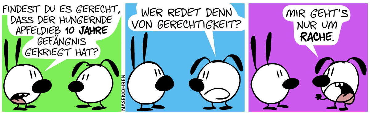 Mimi: „Findest du es gerecht, dass der hungernde Apfeldieb 10 Jahre Gefängnis gekriegt hat?“ / Eumel: „Wer redet denn von Gerechtigkeit?“ / Eumel ballt seine Faust. Eumel: „Mir geht’s nur um Rache.“