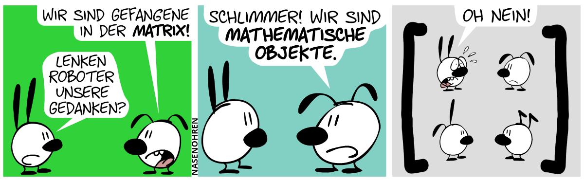 Es sind Mimi und Eumel im Bild. Eumel sagt zu Mimi: „Wir sind Gefangene in der Matrix!“. Mimi: „Lenken Roboter unsere Gedanken?“ / Eumel: „Schlimmer! Wir sind mathematische Objekte!“ / Er erscheinen zwei gigantische eckige Klammern im Bild: eine sich öffnende Klammer links und eine sich schließende rechts. Dazwischen befinden sich in einem 2×2 Gitter von oben nach unten, von links nach rechts angeordnet: Mimi, Eumel, Poppi und Keno. Eumel schaut traurig aus. Mimi ist entsetzt und ruft: „Oh nein!“