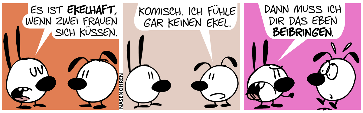 Mimi: „Es ist ekelhaft, wenn zwei Frauen sich küssen.“ / Eumel: „Komisch. Ich fühle gar keinen Ekel.“ / Mimi sagt mit bedrohlicher Stimme und erhobener Faust: „Dann muss ich dir das eben beibringen.“. Eumel springt vor Schreck hoch.