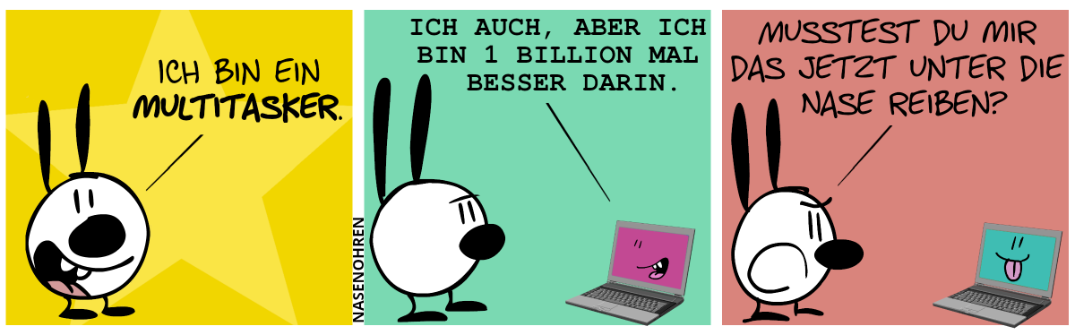 Mimi guckt den Leser an und sagt: „Ich bin ein Multitasker.“ / Ein Laptop taucht auf. Auf dem Bildschirm ist ein lächelndes redendes Gesicht. Der Laptop sagt: „Ich auch, aber ich bin 1 Billion mal besser darin.“ / Mimi antwortet wütend: „Musstest du mir das jetzt unter die Nase reiben?“. Das Gesicht auf dem Bildschirm streckt die Zunge raus.