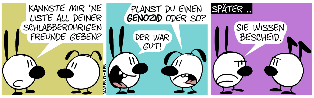 Mimi: „Kannste mir ’ne Liste all deiner schlabberohrigen Freunde geben?“ / Eumel: „Planst du einen Genozid oder so?“. Mimi lacht: „Der war gut!“ / Später … Mimi spricht privat zu Keno: „Sie wissen Bescheid.“