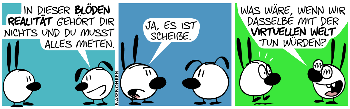 Eumel: „In dieser blöden Realität gehört dir nichts und du musst alles mieten.“ / Mimi: „Ja, es ist scheiße.“ / Mimi hat Monetenzeichen in den Augen und grinst vor Begeisterung. Mimi: „Was wäre, wenn wir dasselbe mit der virtuellen Welt tun würden?“. Eumel schreckt hoch.