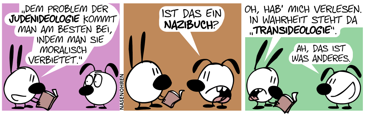 Mimi liest Eumel etwas aus einem Buch vor: „‚Dem Problem der Judenideologie kommt man am besten bei, indem man sie moralisch verbietet.‘“ / Eumel: „Ist das ein Nazibuch?“ / Mimi: „Oh, hab’ mich verlesen. In Wahrheit steht da ‚Transideologie‘.“. Eumel: „Ah, das ist was anderes.“