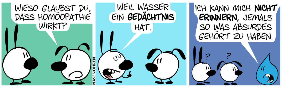 Eumel: „Wieso glaubst du, dass Homöopathie wirkt?“ / Mimi erhebt stolz den Zeigefinger. Mimi: „Weil Wasser ein Gedächtnis hat.“ / Ein sprechender Wassertropfen taucht auf. Mimi und Eumel sehen ihn überrascht an. Der Wassertropfen sagt: „Ich kann mich nicht erinnern, jemals so was absurdes gehört zu haben.“