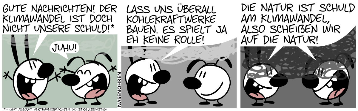 Mimi ruft euphorisch: „Gute Nachrichten! Der Klimawandel ist doch nicht unsere Schuld! [1]. Eumel: „Juhu!“ / Eine leichte Rauchwolke zieht auf. Mimi: „Lass uns überall Kohlekraftwerke bauen. Es spielt ja eh keine Rolle!“ / Die Rauchwolke wird größer und dunkler und verdeckt nun fast das ganze Bild. Mimi und Eumel zusammen: „Die Natur ist schuld am Klimawandel, also scheißen wir auf die Natur!“. Fußnote 1: Laut absolut vertrauenswürdigen Industrielobbyisten