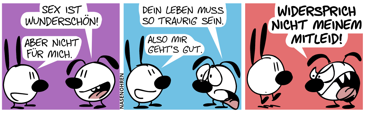 Eumel: „Sex ist wunderschön!“ / Mimi: „Aber nicht für mich.“ / Eumel guckt Mimi mitleidig mit großen Augen an. Eumel: „Dein Leben muss so traurig sein.“. Mimi lächelt. Mimi: „Also mir geht’s gut.“ / Eumel brüllt: „Widersprich nicht meinem Mitleid!“