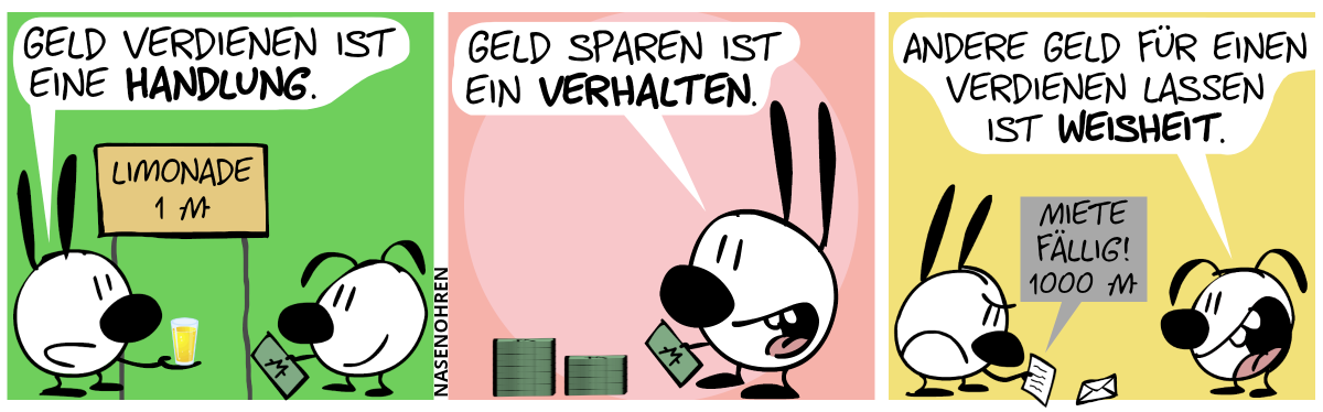 Mimi und Eumel stehen an einem Schild, auf dem steht: „Limonade: 1 Monete“. Eumel zeigt einen Geldschein und Mimi überreicht Mimi ein Glas Limo. Mimi: „Geld verdienen ist eine Handlung.“ / Mimi ist nun alleine. Mimi hält einen Geldschein in der Hand und steht vor mehreren Stapeln von Geldscheinen. Mimi lächelt: „Geld sparen ist ein Verhalten.“ / Eumel ist wieder da. Mimi liest grimmig einen Brief, während Eumel grinst. Im Brief steht: „Miete fällig! 1000 Moneten“. Eumel sagt: „Andere Geld für einen verdienen lassen ist Weisheit.“