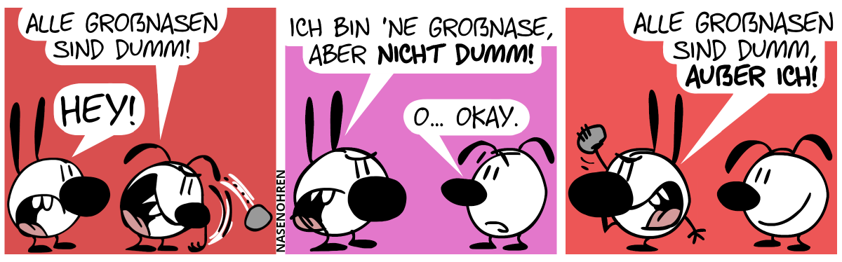 Eumel schmeißt gehässig einen Stein und ruft: „Alle Großnasen sind dumm!“. Mimi, die diesmal eine sehr große Nase hat, brüllt: „Hey!“ / Eumel dreht sich nervös zu Mimi um. Mimi: „Ich bin ’ne Großnase, aber nicht dumm!“. Eumel antwortet mit nervösem Blick: „O… Okay.“ / Mimi dreht sich um und ist im Begriff, einen Stein zu schmeißen. Mimi ruft gehässig: „Alle Großnasen sind dumm, außer ich!“. Eumel lächelt.