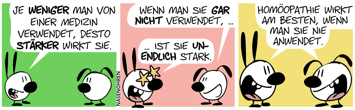 Mimi: „Je weniger man von ’ner Medizin verwendet, desto stärker wirkt sie.“ / Eumel: „Wenn man sie gar nicht verwendet, …“. Mimi setzt begeistert fort: „… wirkt sie unendlich stark.“ / Mimi und Eumel sagen begeistert: „Homöopathie wirkt am besten, wenn man sie nie anwendet.“