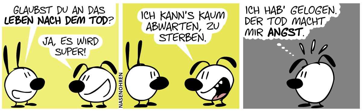 Mimi: „Glaubst du an das Leben nach dem Tod?“ / Eumel: „Ja, es wird super!“ / Eumel sagt begeistert: „Ich kann’s kaum abwarten, zu sterben.“ / Mimi ist verschwunden und Eumel denkt nervös: „Ich hab’ gelogen. Der Tod macht mir Angst.“