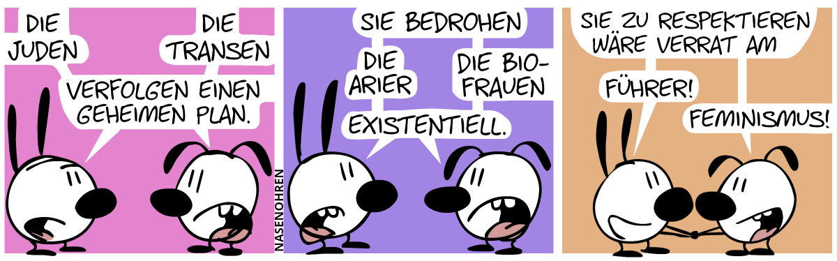 Mimi: „Die Juden …“. Eumel: „Die Transen …“. Mimi und Eumel: „… verfolgen einen geheimen Plan.“ / Mimi und Eumel: „Sie bedrohen …“. Mimi: „… die Arier …“. Eumel: „… die Bio-Frauen …“. Mimi und Eumel: „… existentiell.“ / Mimi und Eumel geben sich die Hand und sagen: „Sie zu respektieren wäre Verrat am …“. Mimi: „… Führer!“. Eumel: „… Feminismus!“