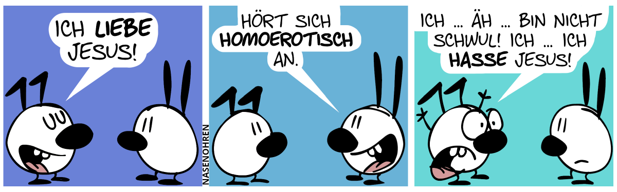 Keno sagt zu Mimi: „Ich liebe Jesus!“ / Mimi: „Hört sich homoerotisch an.“ / Keno wirft die Arme in die Luft und schreit panisch: „Ich … äh … bin nicht schwul! Ich … ich hasse Jesus!“. Mimi guckt enttäuscht.