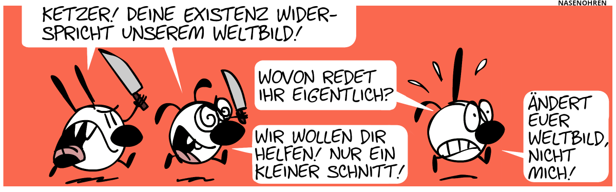 Mimi und Eumel jagen – mit Messern bewaffnet – einen Unbekannten, der ein Spitzohr und ein Schlabberohr hat und panisch wegrennt. Mimi und Eumel: „Ketzer! Deine Existenz widerspricht unserem Weltbild!“. Der Unbekannte: „Wovon redet ihr eigentlich?“. Eumel: „Wir wollen dir nur helfen! Nur ein kleiner Schnitt!“. Der Unbekannte: „Ändert euer Weltbild, nicht mich!“