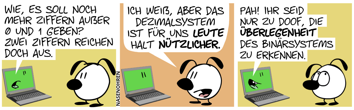 Eumel steht vor einem Laptop. Auf dem Laptopbildschirm ist ein Gesicht zu sehen. Es fängt an, zu sprechen: „Wie, es soll noch mehr Ziffern außer 0 und 1 geben? Zwei Ziffern reichen doch aus.“ / Eumel: „Ich weiß, aber das Dezimalsystem ist für uns Leute halt nützlicher.“ / Der Laptop antwortet: „Pah! Ihr seid doch nur zu doof, die Überlegenheit des Binärsystems zu erkennen.“. Eumel rollt mit ihren Augen.