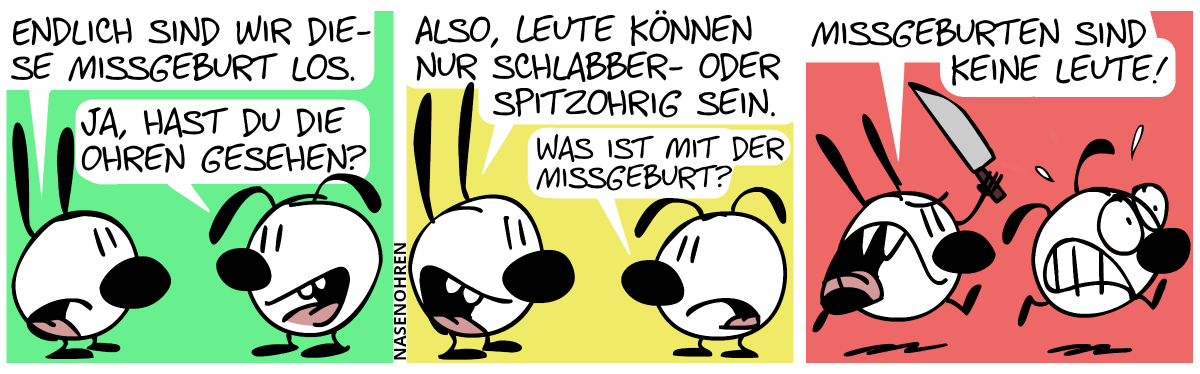 Mimi: „Endlich sind wir diese Missgeburt los.“, Eumel: „Ja, hast du die Ohren gesehen?“ / Mimi: „Also, Leute können nur schlabber- oder spitzohrig sein.“, Eumel: „Was ist mit der Missgeburt?“ / Mimi zückt das Messer und rennt Eumel hinterher. Eumel rennt panisch davon. Mimi (wütend: „Missgeburten sind keine Leute!“