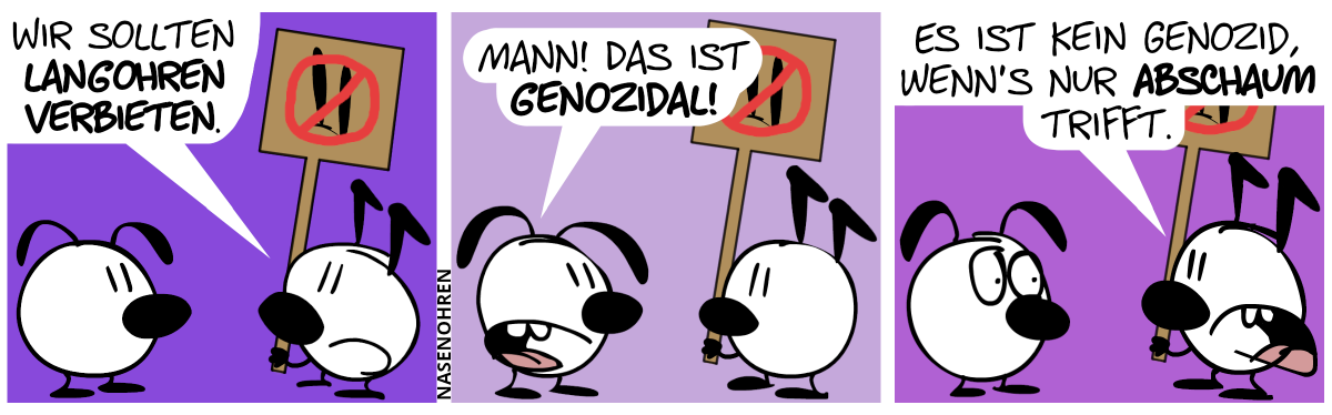 Keno, der ein Paar Knickohren hat, steht vor Eumel, die ein Paar Schlabberohren hat. Keno hält ein Schild in der Hand. Auf dem Schild ist ein Paar langer Ohren stilistisch abgebildet. Diese wurden rot durchgestrichen. Keno sagt: „Wir sollten Langohren verbieten.“ / Eumel: „Mann! Das ist genozidal!“ / Keno: „Es ist kein Genozid, wenn’s nur Abschaum trifft.“. Eumel guckt verstört drein.