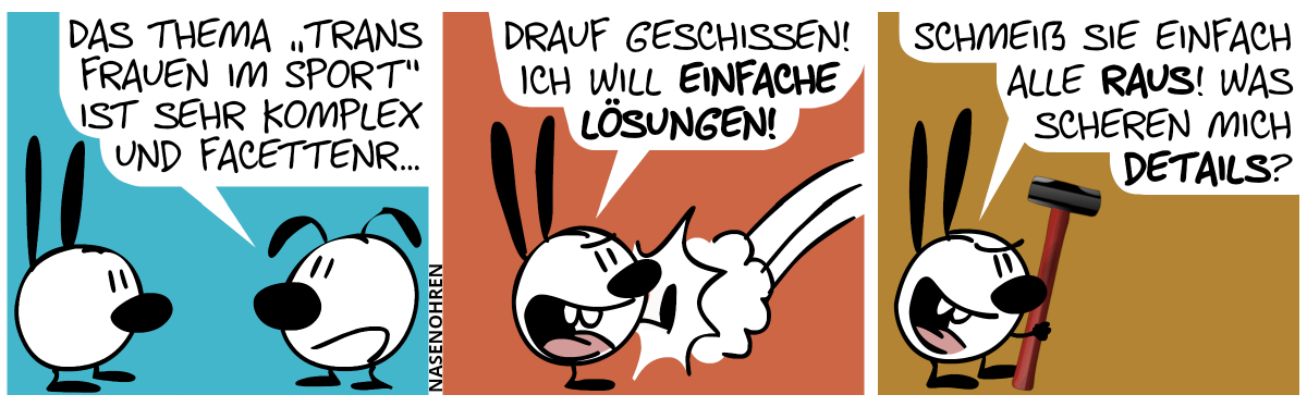 Eumel sagt zu Mimi: „Das Thema ‚Trans Frauen im Sport‘ ist sehr komplex und facettenr…“ / Mimi kickt Eumel aus dem Bild und ruft: „Drauf geschissen! Ich will einfache Lösungen!“ / Mimi hält einen Vorschlaghammer in der Hand. Mimi: „Schmeiß sie einfach alle raus! Was scheren mich Details?“