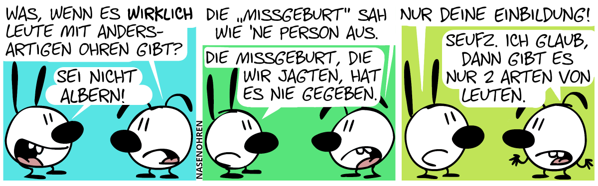 Eumel: „Was, wenn es wirklich Leute mit andersartigen Ohren gibt?“, Mimi: „Sei nicht albern!“ / Eumel: „Die ‚Missgeburt‘ sah wie ’ne Person aus.“, Mimi: „Die Missgeburt, die wir jagten, hat es nie gegeben.“ / Mimi: „Nur deine Einbildung!“, Eumel: „Seufz. Ich glaub, dann gibt es nur 2 Arten von Leuten.“