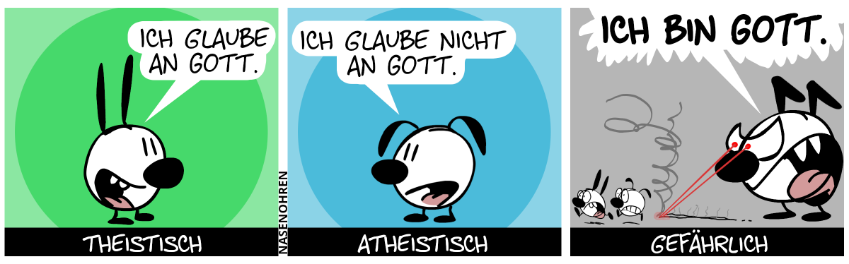 Mimi sagt: „Ich glaube an Gott.“. Bildunterschrift: „theistisch“ / Eumel sagt: „Ich glaube nicht an Gott.“. Bildunterschrift: „atheistisch“ / Keno taucht auf. Er ist riesengroß. Mimi und Eumel sind gerate mal so groß wie sein Fuß. Er hat einen wütenden Blick und zwei rote Laser schießen aus Kenos Augen; sie verfolgen Mimi und Eumel, welche panisch fliehen. Keno ruft: „Ich bin Gott.“. Bildunterschrift: „gefährlich“.