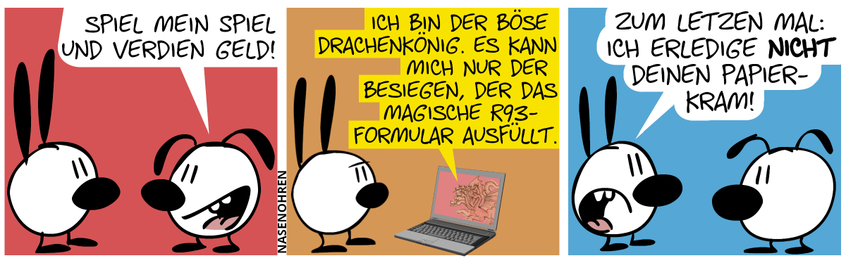 Eumel zu Mimi: „Spiel mein Spiel und verdien Geld!“ / Mimi steht nun vor einem Laptop, auf dessen Bildschirm ein mehrköpfiger Drache abgebildet ist. Der Drache sagt: „Ich bin der böse Drachenkönig. Es kann mich nur der besiegen, der das magische R93-Formular ausfüllt.“ / Mimi geht zu Eumel zurück und sagt gereizt: „Zum letzten Mal: Ich erledige nicht deinen Papierkram!“