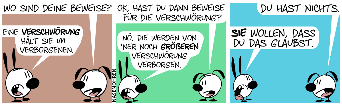 Eumel: „Wo sind deine Beweise?“. Mimi: „Eine Verschwörung hält sie im Verborgenen.“ / Eumel: „OK, hast du dann Beweise für die Verschwörung?“. Mimi: „Nö, diese werden von ’ner noch größeren Verschwörung verborgen.“ / Eumel: „Du hast nichts.“. Mimi: „Sie wollen, dass du das glaubst.“