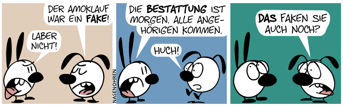 Eumel sagt selbstsicher: „Der Amoklauf war ein Fake!“. Mimi: „Laber nicht!“ / Mimi: „Die Bestattung ist morgen. Alle Angehörigen kommen.“. Eumel schreckt hoch und sagt: „Huch!“. / Eumel sagt verstört: „Das faken sie auch noch?“. Mimi rollt mit ihren Augen.