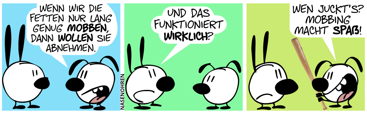 Eumel: „Wenn wir die Fetten nur lang genug mobben, dann wollen sie abnehmen.“ / Mimi: „Und das funktioniert wirklich?“ / Eumel hält nun einen Baseballschläger in den Händen. Eumel: „Wen juckt’s? Mobbing macht Spaß!“. Mimi schmollt.