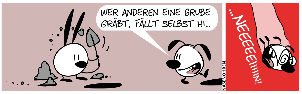 Auf der linken Seite gräbt Mimi ein Loch mit einer Schaufel. Vor Mimi ist ein Loch. Um Mimi herum sind Erdhaufen. Mimi wirft gerade eine Schippe Erde nach hinten. Eumel geht nach rechts, guckt zurück, um Mimi beim Graben zuzusehen und sagt: „Wer anderen eine Grube gräbt, fällt selbst hi…“. Eumel sieht nicht, dass sie nur einem Schritt von einem anderen Loch entfernt ist. / Eumel fällt nach unten und schreit panisch: „…neeeeeiiiiin!“