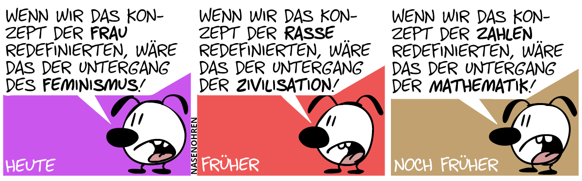 Eumel ist alleine. Heute. Eumel: „Wenn wir das Konzept der Frau redefinierten, wäre das der Untergang des Feminismus!“ / Früher. Eumel: „Wenn wir das Konzept der Rasse redefinierten, wäre das der Untergang der Zivilisation!“ / Noch früher. Eumel: „Wenn wir das Konzept der Zahlen redefinierten, wäre das der Untergang der Mathematik!“