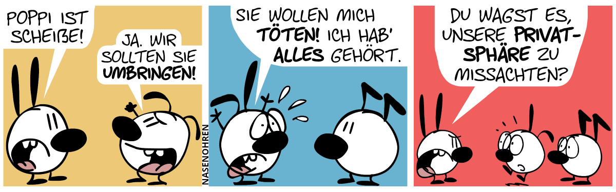 Mimi sagt zu Eumel: „Poppi ist scheiße!“. Eumel hebt die Faust und sagt gehässig: „Ja. Wir sollen sie umbringen!“ / Andere Szene. Poppi und Keno sind jetzt im Bild. Poppi wirft panisch die Arme in die Luft. Poppi: „Sie wollen mich töten! Ich hab’ alles gehört.“ / Plötzlich taucht Mimi auf. Poppi schreckt hoch und Keno guckt besorgt. Mimi sagt wütend: „Du wagst es, unsere Privatsphäre zu missachten?“