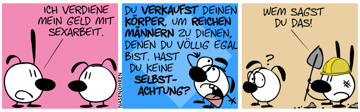 Poppi sagt zu Eumel: „Ich verdiene mein Geld mit Sexarbeit.“ / Poppi verschwindet aus dem Bild. Eumel wirft melodramatisch die Hände in die Luft und jammert: „Du verkaufst deinen Körper, um reichen Männern zu dienen, denen du völlig egal bist. Hast du keine Selbstachtung?“ / Hinter Eumel taucht Mimi auf. Mimi hat Dreck im Gesicht, trägt Schutzhelm und hält eine Schaufel in der Hand. Mimi ist umgeben von Erdhaufen. Mimi: „Wem sagst du das!“. Eumel guckt verdutzt nach hinten.