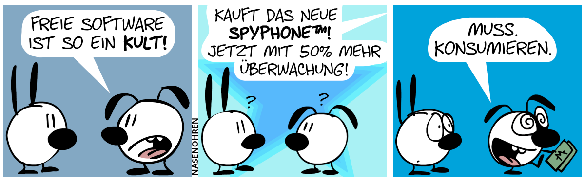 Eumel sagt zu Mimi: „Freie Software ist so ein Kult!“ / Von oben tönt es: „Kauft das neue SpyPhone™! Jetzt mit 50% mehr Überwachung!“. Mimi und Eumel sind für einen Moment lang verwirrt. / Eumel dreht sich um und geht mit Geldscheinen in der Hand davon. Mit hypnotisierten Augen sagt Eumel voller Begeisterung: „Muss. Konsumieren.“. Mimi macht ein besorgtes Gesicht.